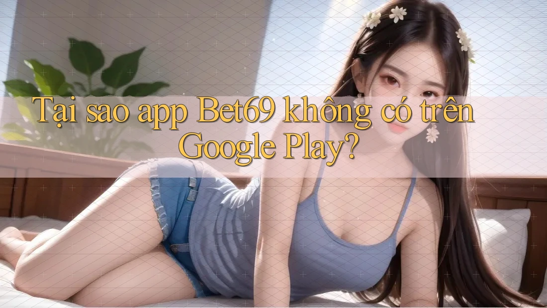 Tại sao app Bet69 không có trên Google Play?