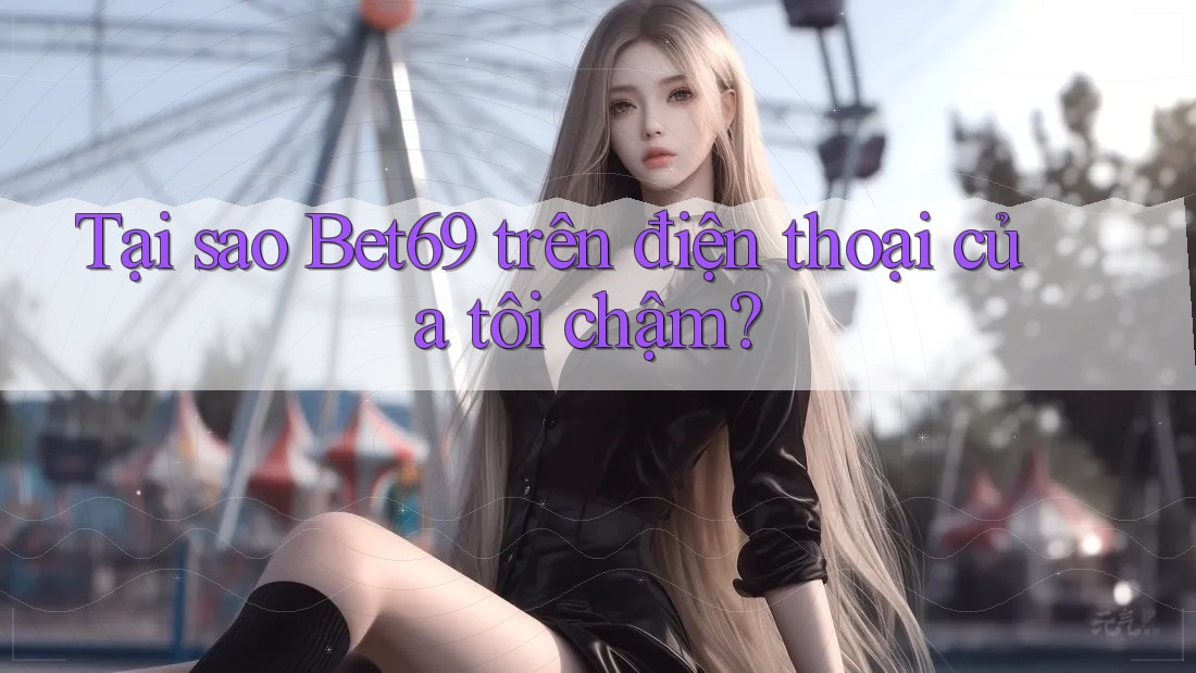 Tại sao Bet69 trên điện thoại của tôi chậm?