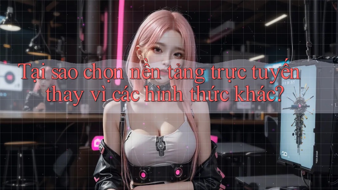 Tại sao chọn nền tảng trực tuyến thay vì các hình thức khác?