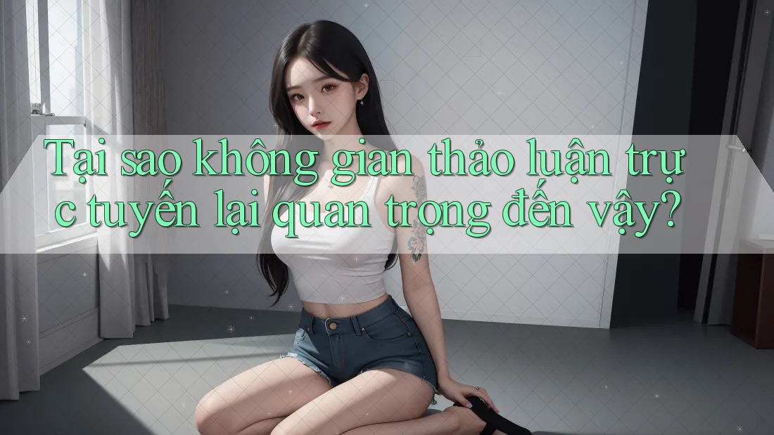 Tại sao không gian thảo luận trực tuyến lại quan trọng đến vậy?
