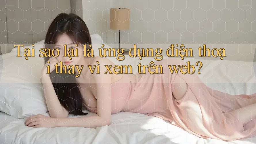 Tại sao lại là ứng dụng điện thoại thay vì xem trên web?