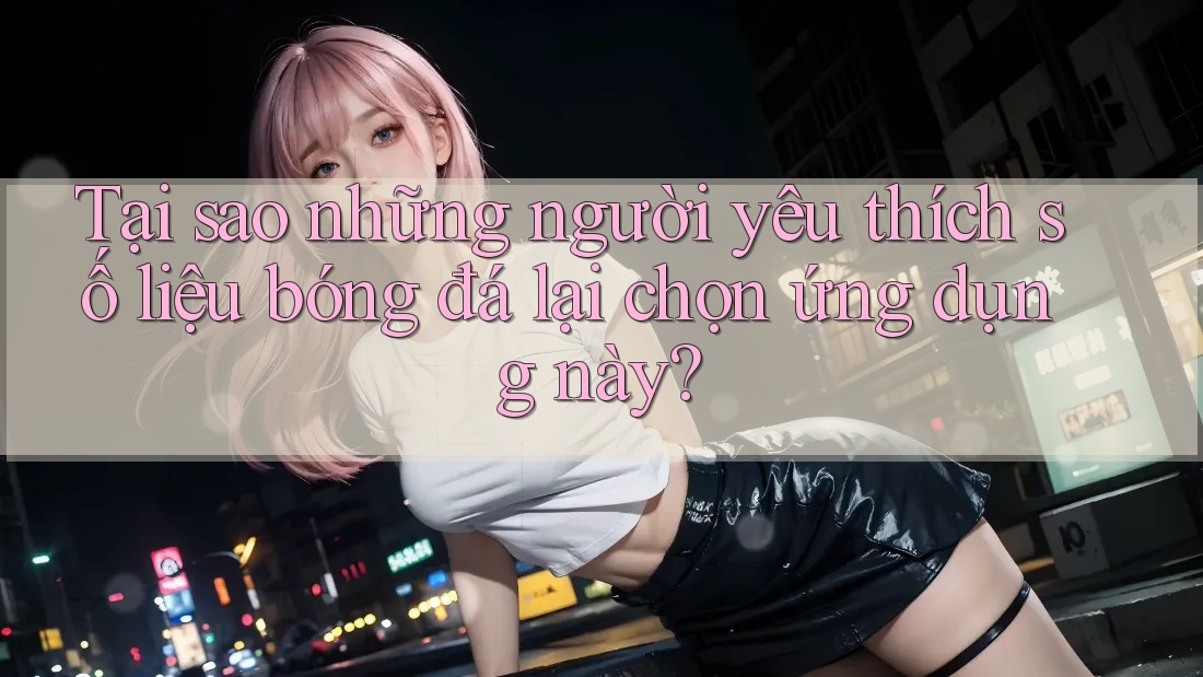 Tại sao những người yêu thích số liệu bóng đá lại chọn ứng dụng này?