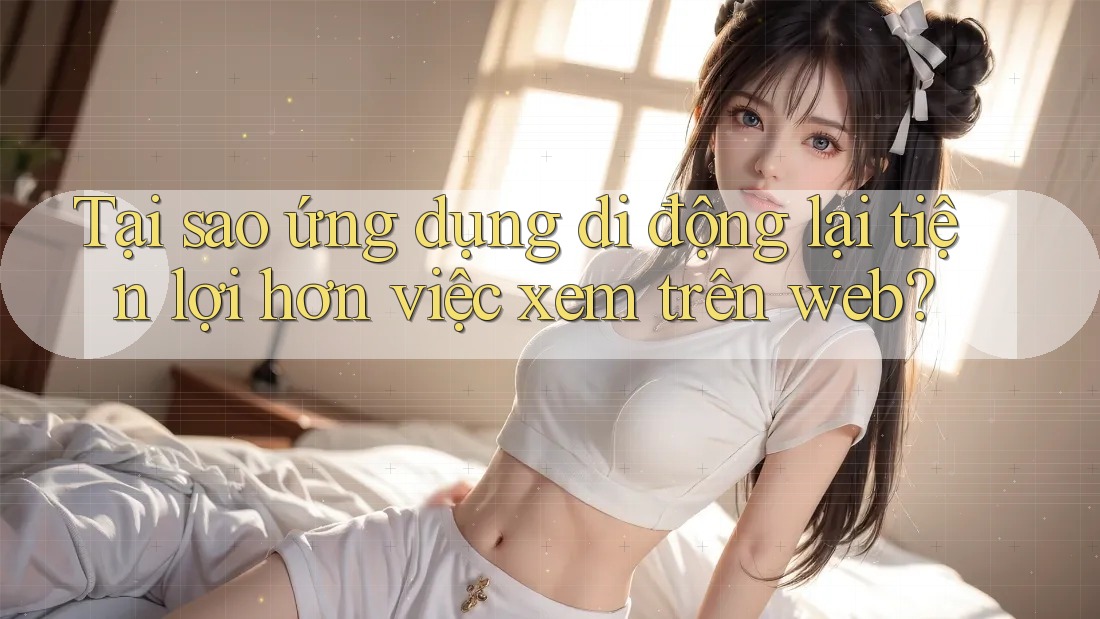 Tại sao ứng dụng di động lại tiện lợi hơn việc xem trên web?