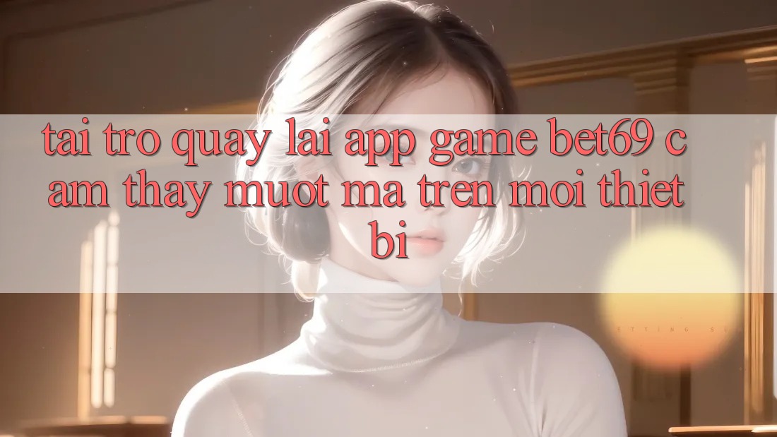 Tải trở quay lại App Game Bet69 – Cảm thấy Mượt Mà Trên Mọi Thiết Bị