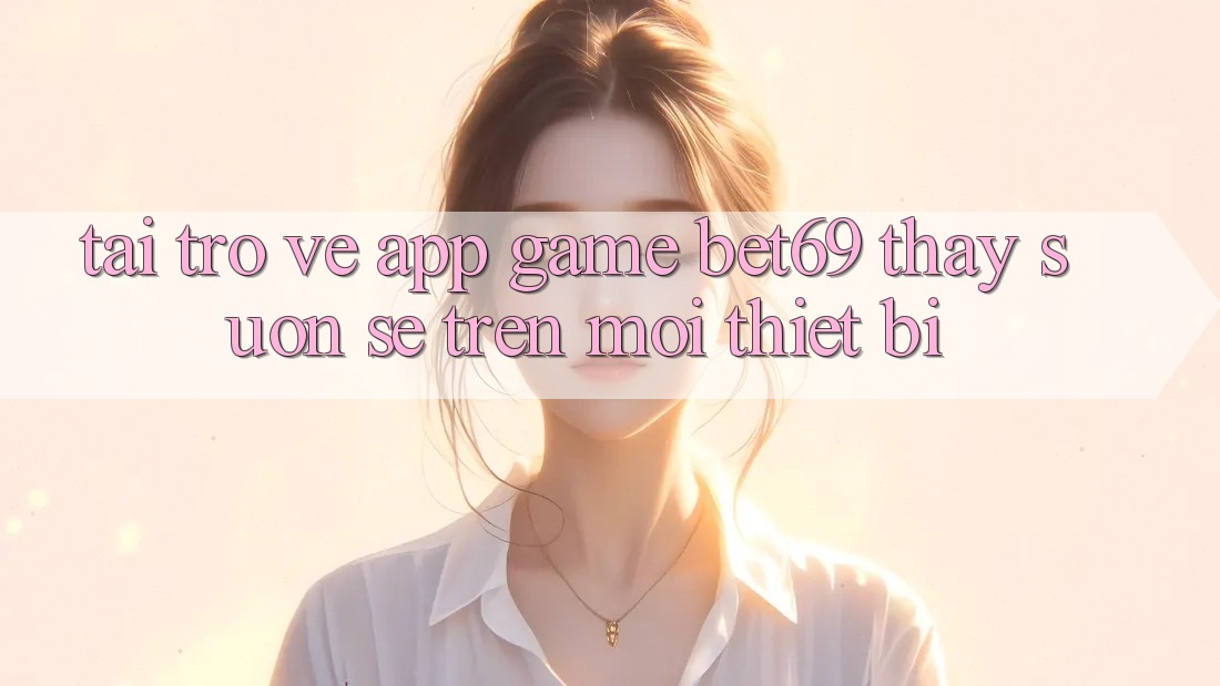 Tải trở về App Game Bet69 – Thấy Suôn sẻ Trên Mọi Thiết Bị