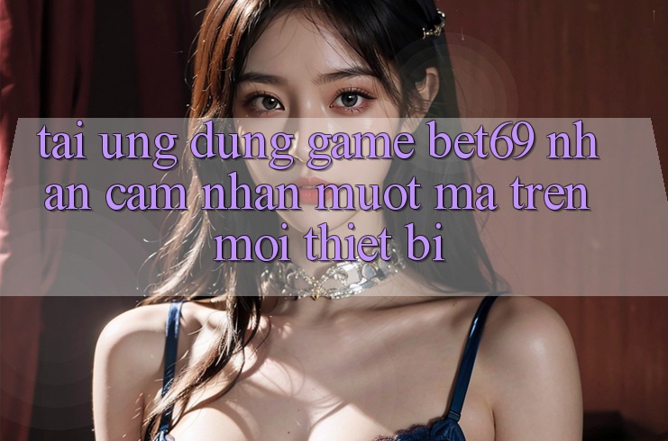Tải Ứng dụng Game Bet69 – Nhận cảm nhận Mượt Mà Trên Mọi Thiết Bị