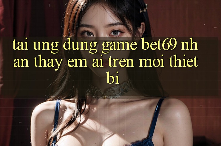Tải Ứng dụng Game Bet69 – Nhận thấy Êm ái Trên Mọi Thiết Bị