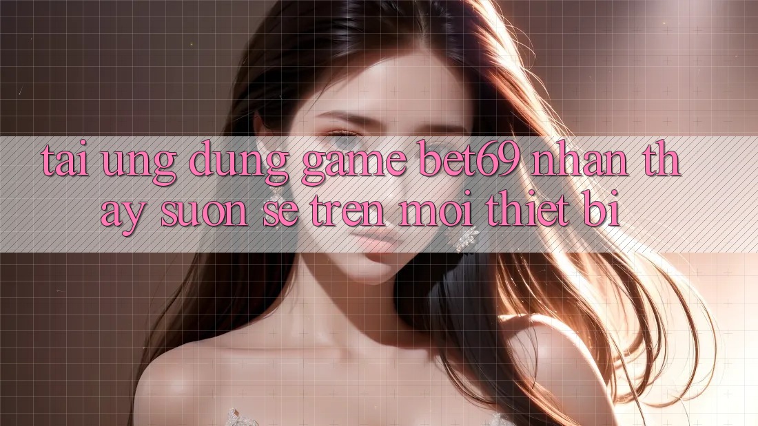 Tải Ứng dụng Game Bet69 – Nhận thấy Suôn sẻ Trên Mọi Thiết Bị