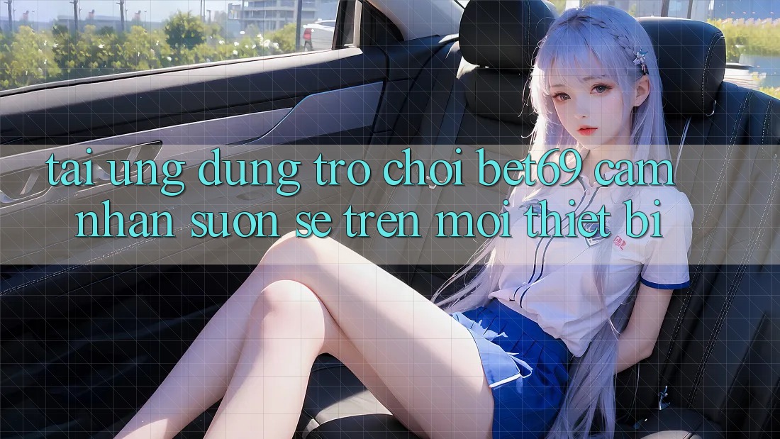 Tải Ứng dụng Trò chơi Bet69 – Cảm nhận Suôn sẻ Trên Mọi Thiết Bị