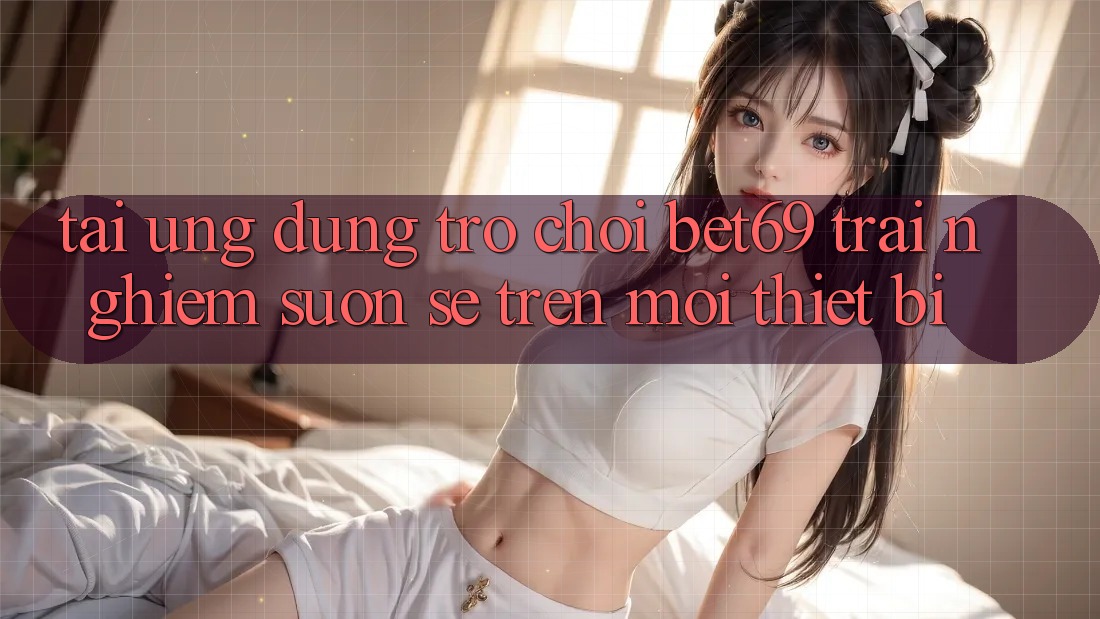 Tải Ứng dụng Trò chơi Bet69 – Trải Nghiệm Suôn sẻ Trên Mọi Thiết Bị