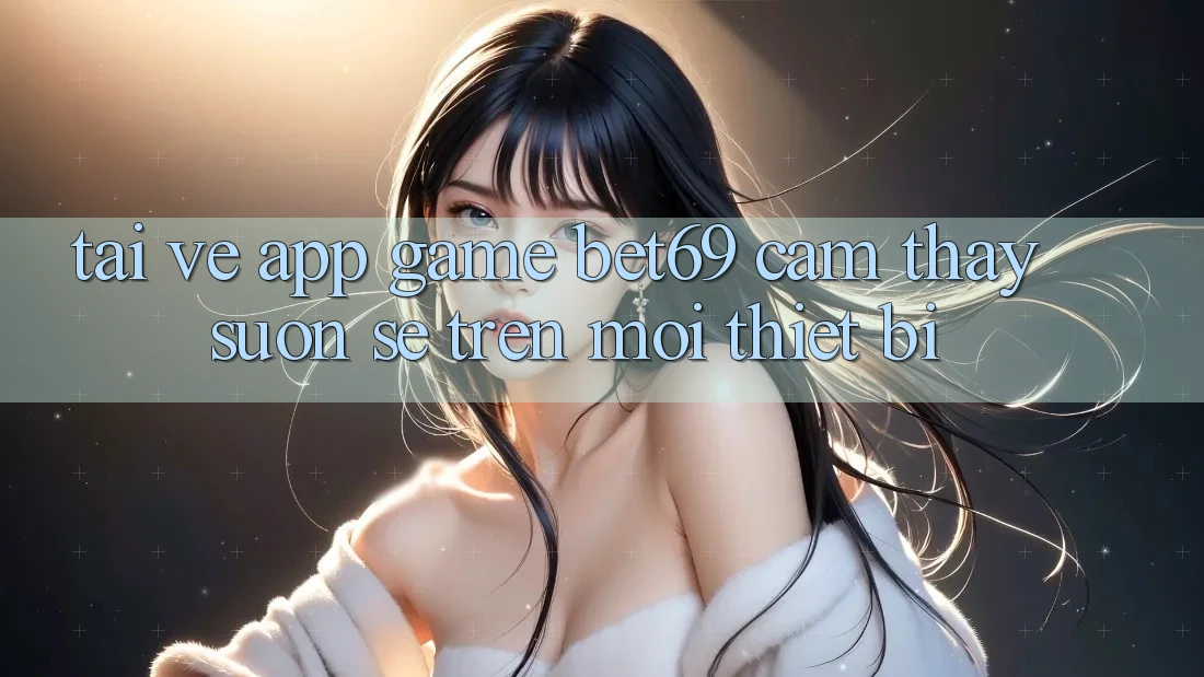 Tải về App Game Bet69 – Cảm thấy Suôn sẻ Trên Mọi Thiết Bị