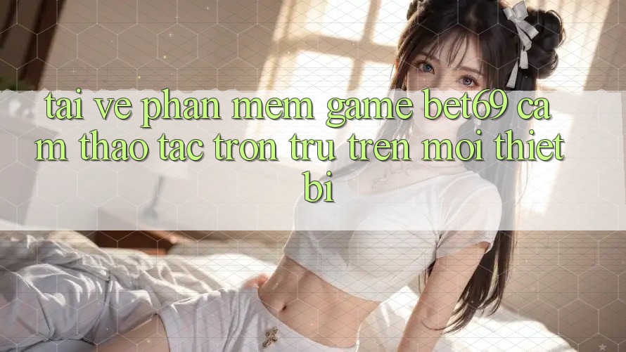 Tải về Phần mềm Game Bet69 – Cảm thao tác Trơn tru Trên Mọi Thiết Bị