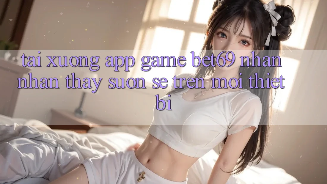 Tải xuống App Game Bet69 – Nhận nhận thấy Suôn sẻ Trên Mọi Thiết Bị