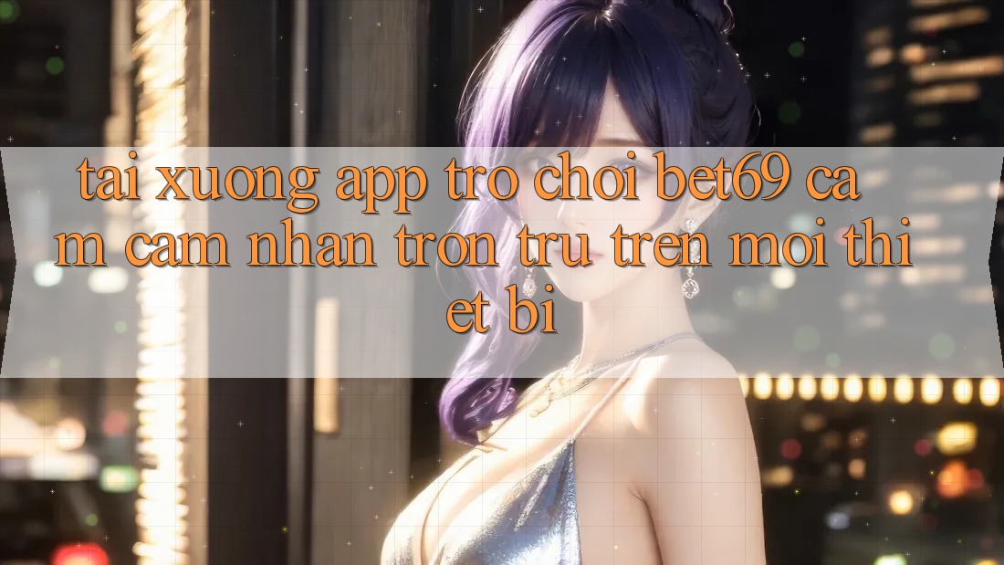Tải xuống App Trò chơi Bet69 – Cảm cảm nhận Trơn tru Trên Mọi Thiết Bị