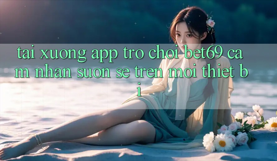 Tải xuống App Trò chơi Bet69 – Cảm nhận Suôn sẻ Trên Mọi Thiết Bị
