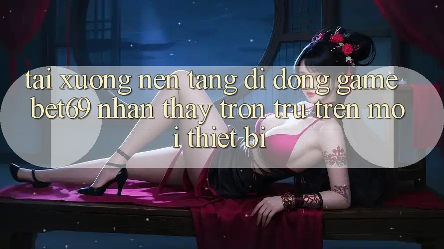Tải xuống Nền tảng di động Game Bet69 – Nhận thấy Trơn tru Trên Mọi Thiết Bị