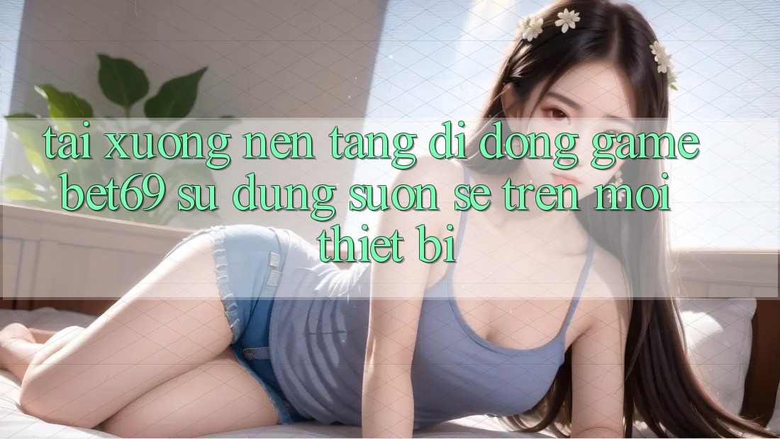 Tải xuống Nền tảng di động Game Bet69 – Sử dụng Suôn sẻ Trên Mọi Thiết Bị