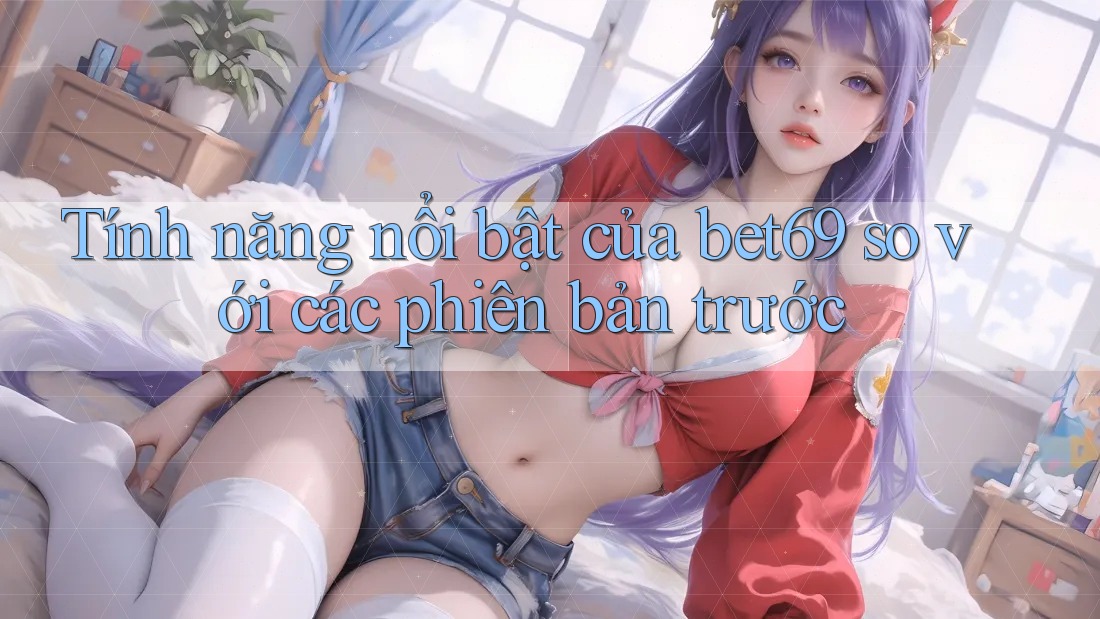 Tính năng nổi bật của bet69 so với các phiên bản trước