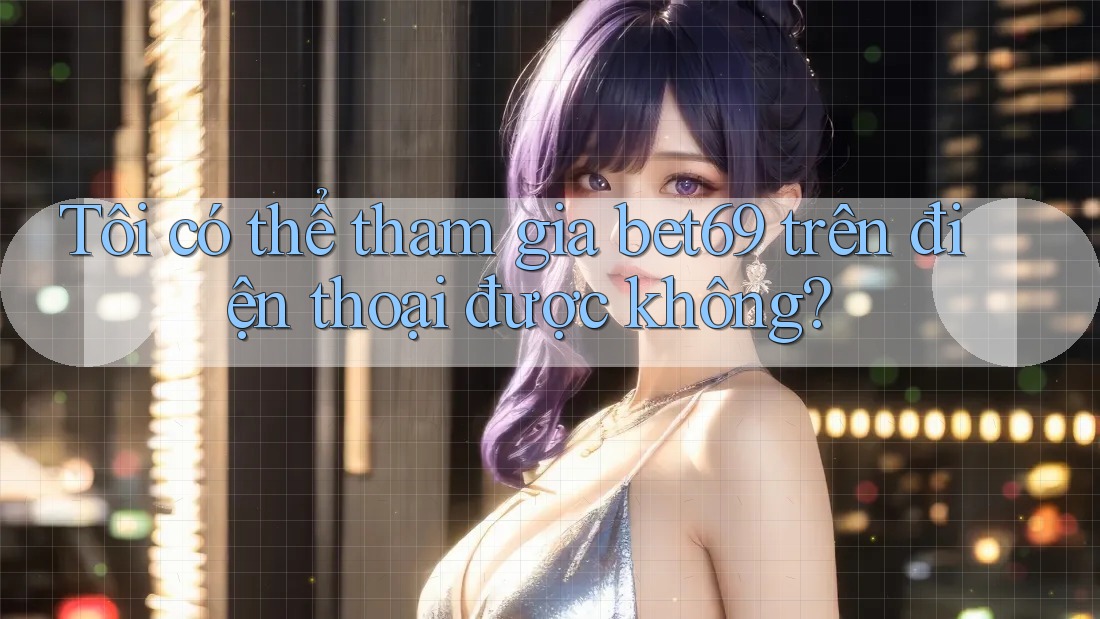 Tôi có thể tham gia bet69 trên điện thoại được không?