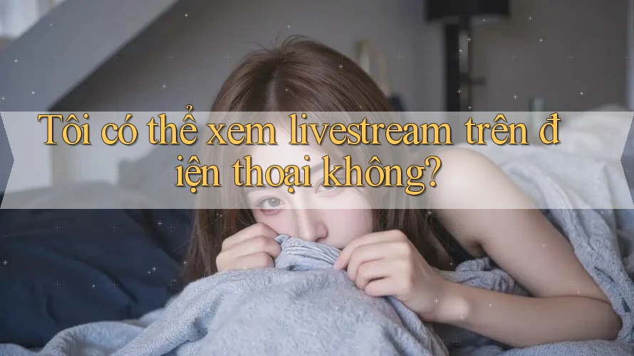 Tôi có thể xem livestream trên điện thoại không?