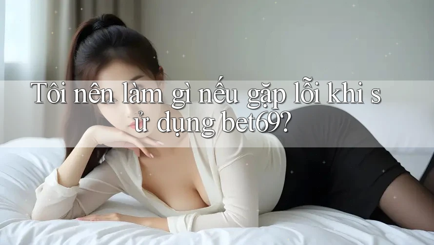 Tôi nên làm gì nếu gặp lỗi khi sử dụng bet69?