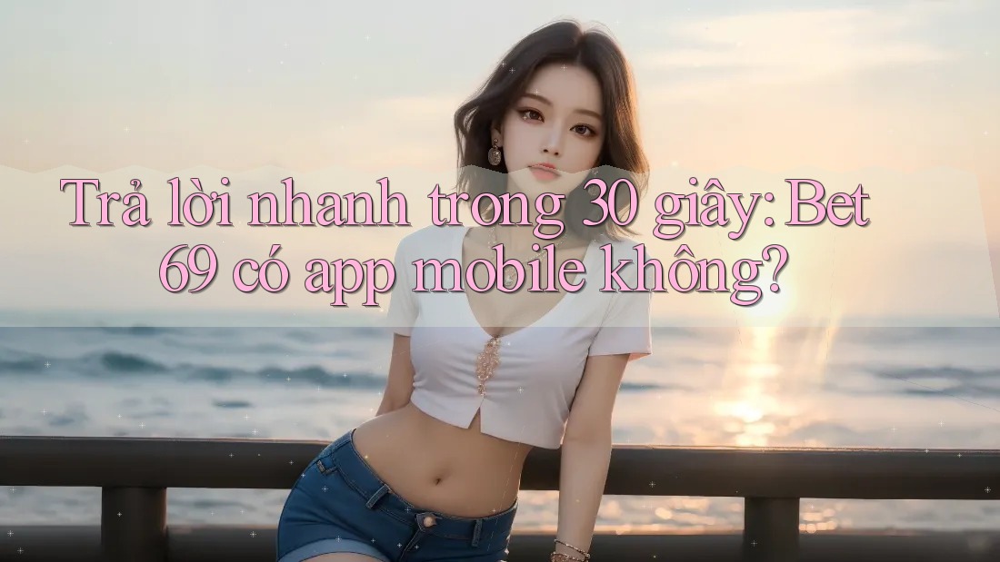 Trả lời nhanh trong 30 giây: Bet69 có app mobile không?