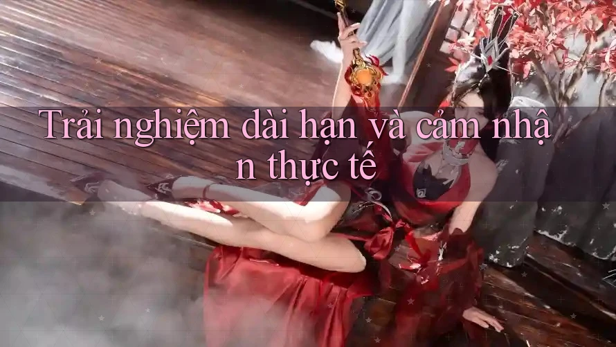 Trải nghiệm dài hạn và cảm nhận thực tế