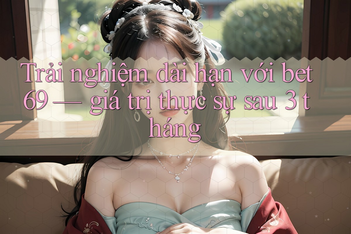Trải nghiệm dài hạn với bet69 — giá trị thực sự sau 3 tháng