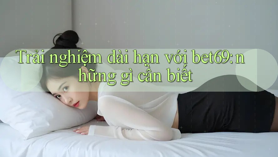 Trải nghiệm dài hạn với bet69: những gì cần biết