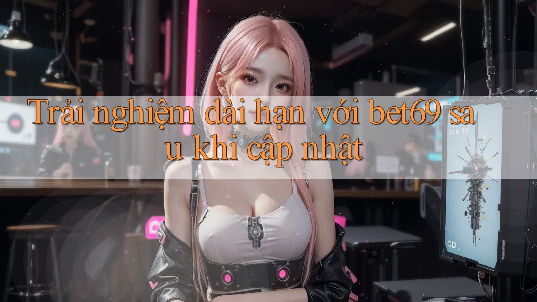 Trải nghiệm dài hạn với bet69 sau khi cập nhật