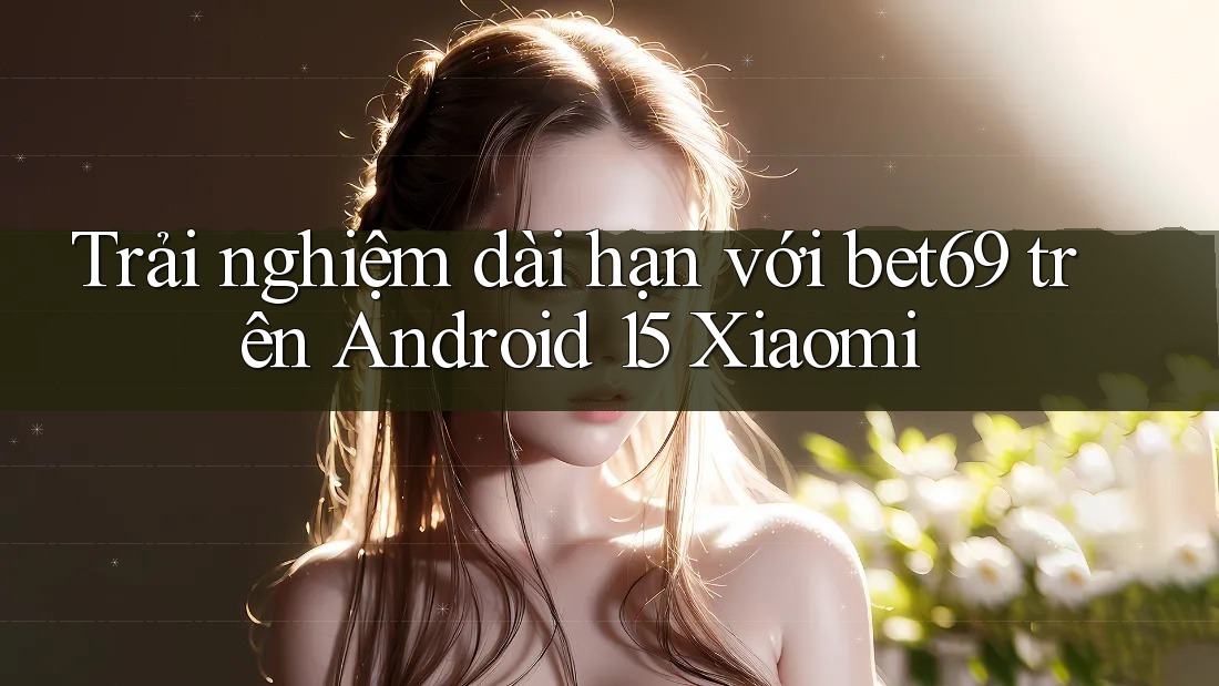 Trải nghiệm dài hạn với bet69 trên Android 15 Xiaomi