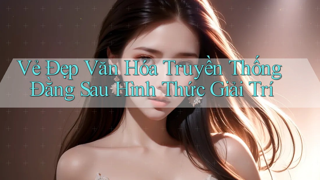 Vẻ Đẹp Văn Hóa Truyền Thống Đằng Sau Hình Thức Giải Trí