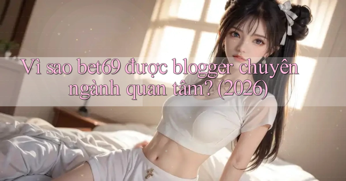 Vì sao bet69 được blogger chuyên ngành quan tâm (2026)