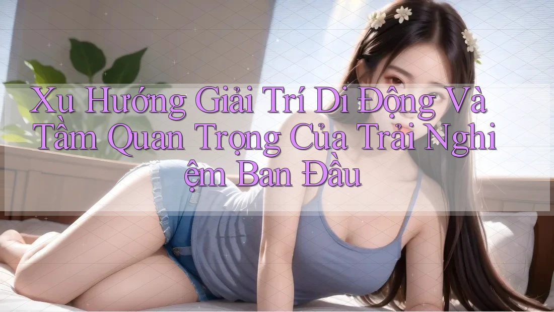 Xu Hướng Giải Trí Di Động Và Tầm Quan Trọng Của Trải Nghiệm Ban Đầu